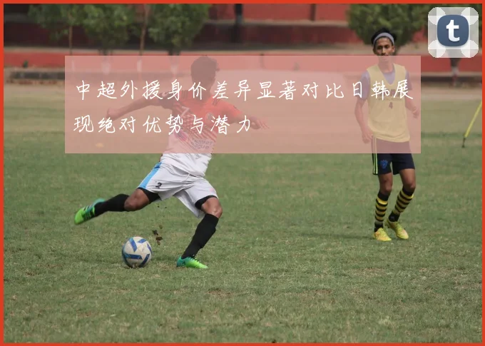 中超外援身价差异显著对比日韩展现绝对优势与潜力