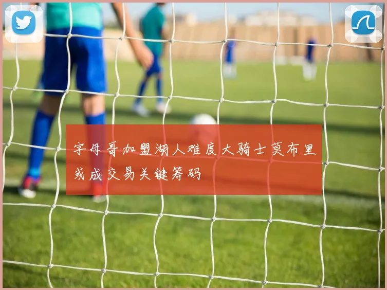 字母哥加盟湖人难度大骑士莫布里或成交易关键筹码