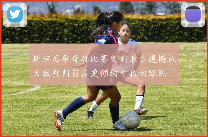 斯坦尼希奇对比赛失利表示遗憾认为裁判判罚应更倾向于我们球队