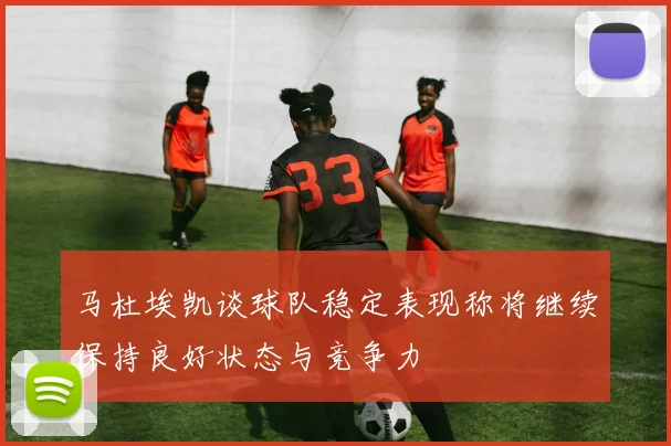 马杜埃凯谈球队稳定表现称将继续保持良好状态与竞争力