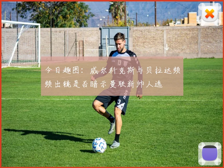 今日趣图：威尔科克斯与贝拉达频频出镜是否暗示曼联新帅人选