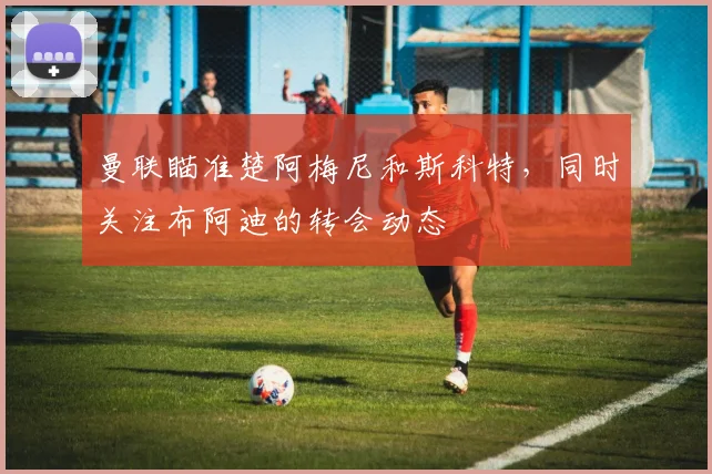 曼联瞄准楚阿梅尼和斯科特，同时关注布阿迪的转会动态