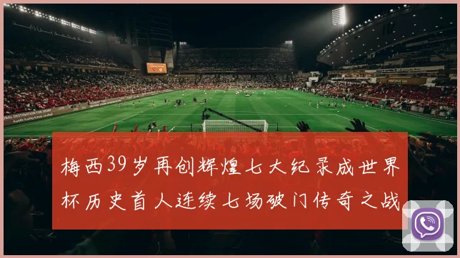 梅西39岁再创辉煌七大纪录成世界杯历史首人连续七场破门传奇之战