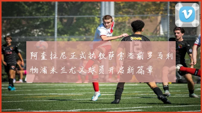 阿奎拉尼正式执教萨索洛前罗马利物浦米兰尤文球员开启新篇章