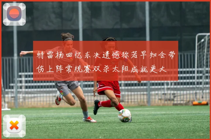 特雷杨回忆东决遗憾称若早知会带伤上阵常规赛双杀太阳成就更大