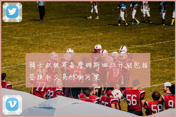 骑士积极筹备詹姆斯回归计划包括签换和交易特例方案