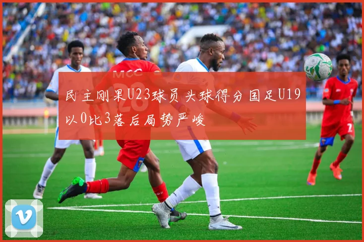 民主刚果U23球员头球得分国足U19以0比3落后局势严峻