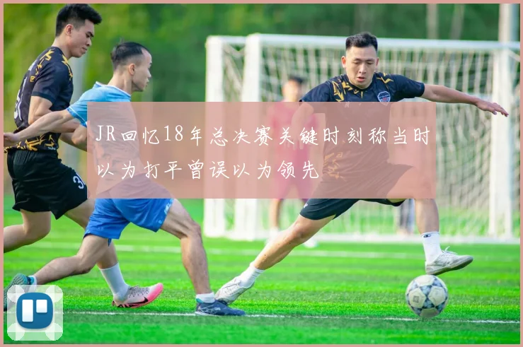 JR回忆18年总决赛关键时刻称当时以为打平曾误以为领先