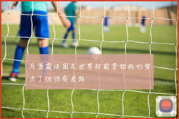 冯潇霆谈国足世界杯前景称我们努力了但仍有差距