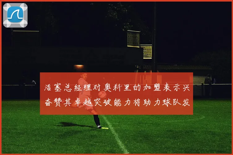 活塞总经理对奥科里的加盟表示兴奋赞其卓越突破能力将助力球队发展