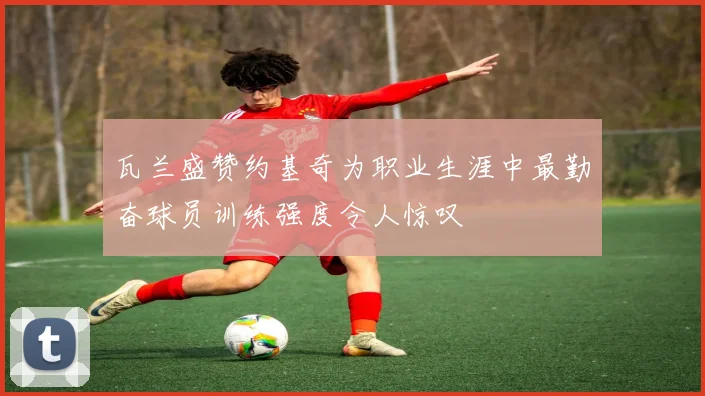 瓦兰盛赞约基奇为职业生涯中最勤奋球员训练强度令人惊叹