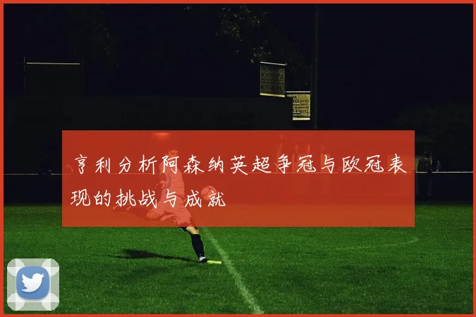 亨利分析阿森纳英超争冠与欧冠表现的挑战与成就