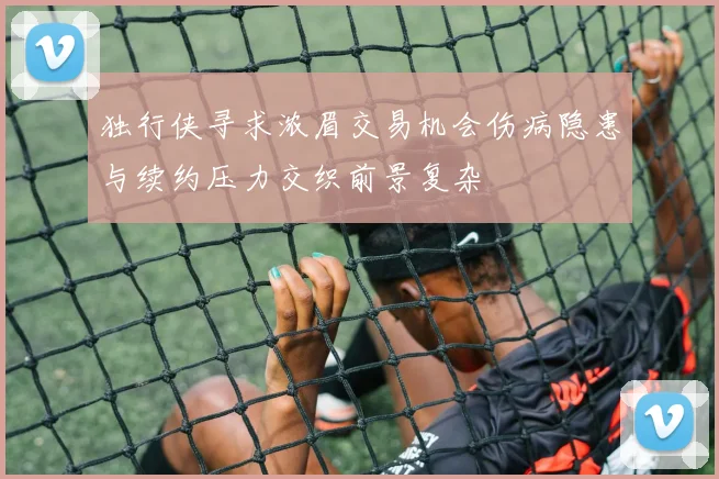 独行侠寻求浓眉交易机会伤病隐患与续约压力交织前景复杂