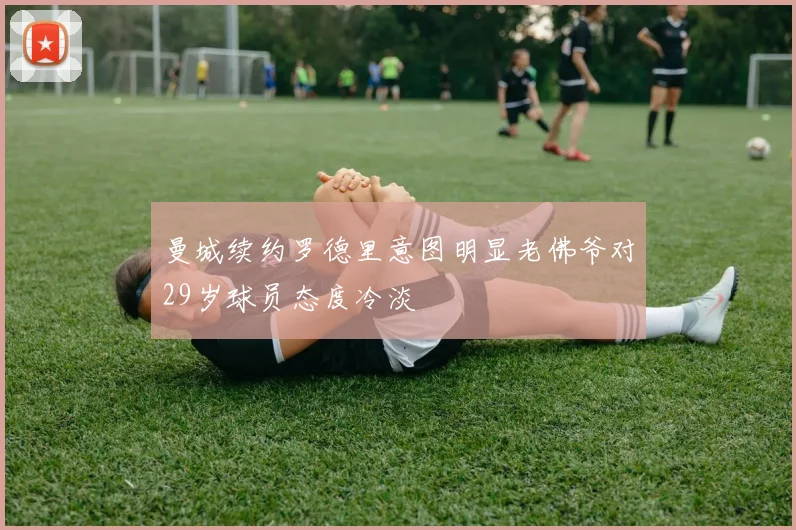 曼城续约罗德里意图明显老佛爷对29岁球员态度冷淡
