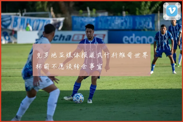 克罗地亚媒体报道武什科维奇世界杯前不愿谈转会事宜