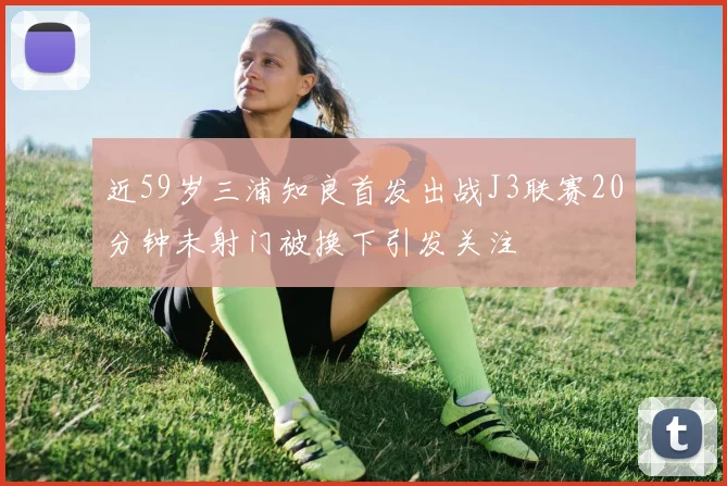 近59岁三浦知良首发出战J3联赛20分钟未射门被换下引发关注
