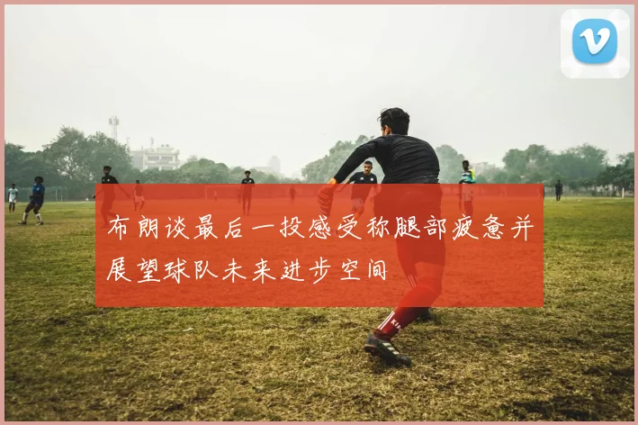 布朗谈最后一投感受称腿部疲惫并展望球队未来进步空间