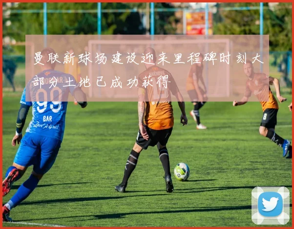 曼联新球场建设迎来里程碑时刻大部分土地已成功获得
