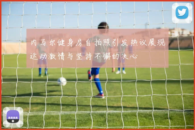 内马尔健身房自拍照引发热议展现运动激情与坚持不懈的决心