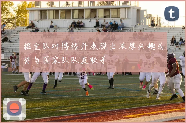 掘金队对博格丹表现出浓厚兴趣或将与国家队队友联手