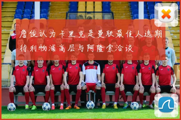 詹俊认为卡里克是曼联最佳人选期待利物浦高层与阿隆索洽谈