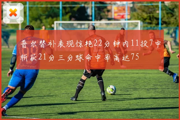 普尔替补表现惊艳22分钟内11投7中斩获21分三分球命中率高达75