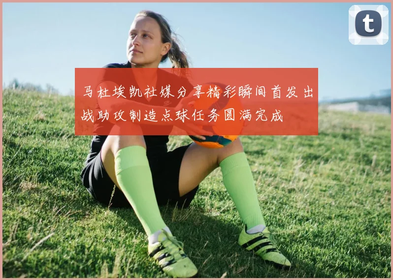 马杜埃凯社媒分享精彩瞬间首发出战助攻制造点球任务圆满完成