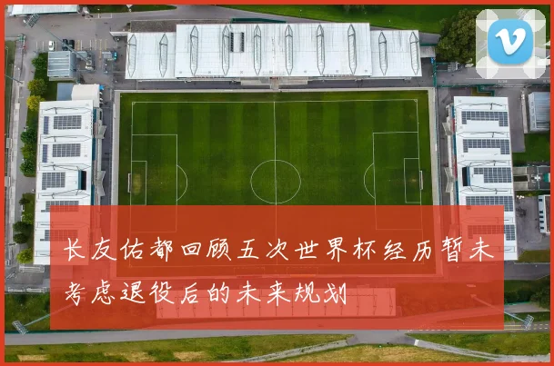 长友佑都回顾五次世界杯经历暂未考虑退役后的未来规划