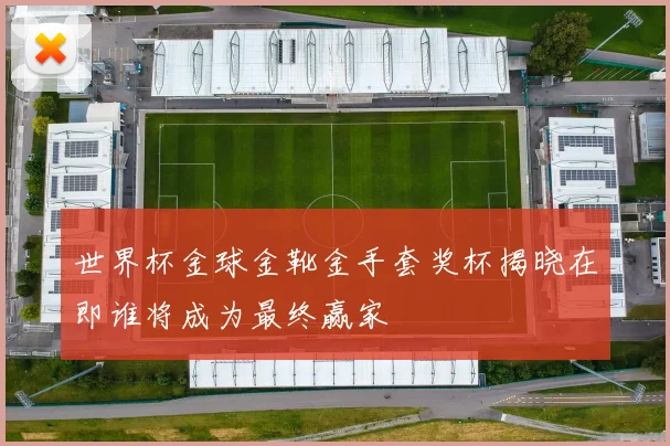 世界杯金球金靴金手套奖杯揭晓在即谁将成为最终赢家