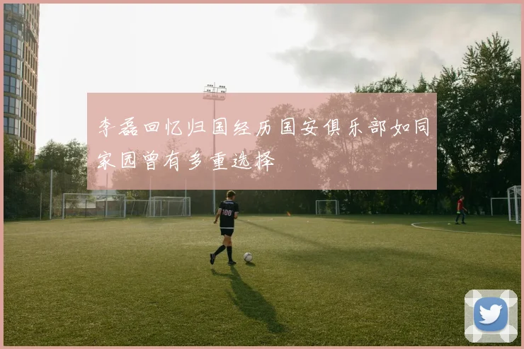 李磊回忆归国经历国安俱乐部如同家园曾有多重选择